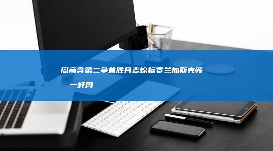 周彦含第二争首胜-丹麦锦标赛兰加斯克领先一杆 (周彦含拿过哪些冠军)