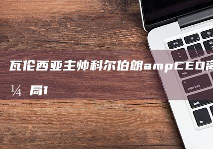 瓦伦西亚主帅科尔伯朗&amp-CEO离任；球队西甲开局1平4负垫底-官方 (瓦伦西亚主帅)