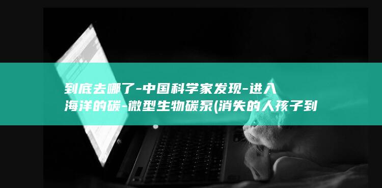 到底去哪了中国科学家发现进入海洋的碳微型生物